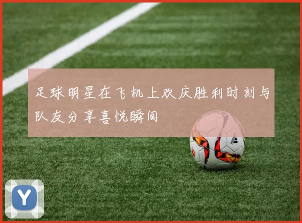 足球明星在飞机上欢庆胜利时刻与队友分享喜悦瞬间