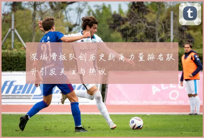 深圳滑板队创历史新高力量排名跃升引发关注与热议