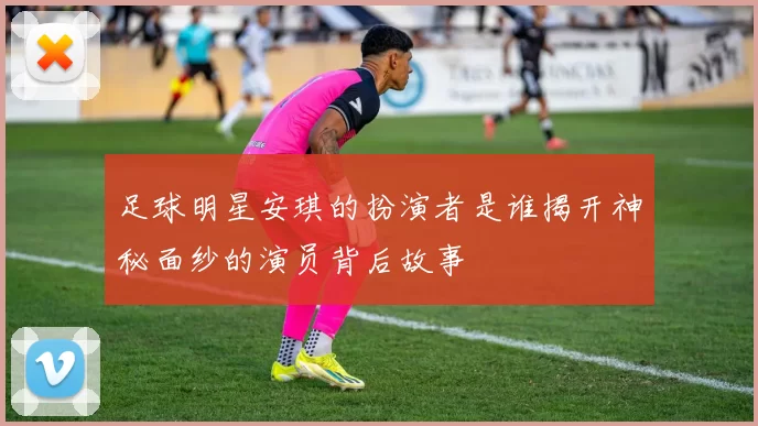 足球明星安琪的扮演者是谁揭开神秘面纱的演员背后故事