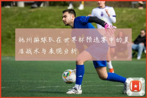 杭州排球队在世界杯预选赛中的灵活战术与表现分析