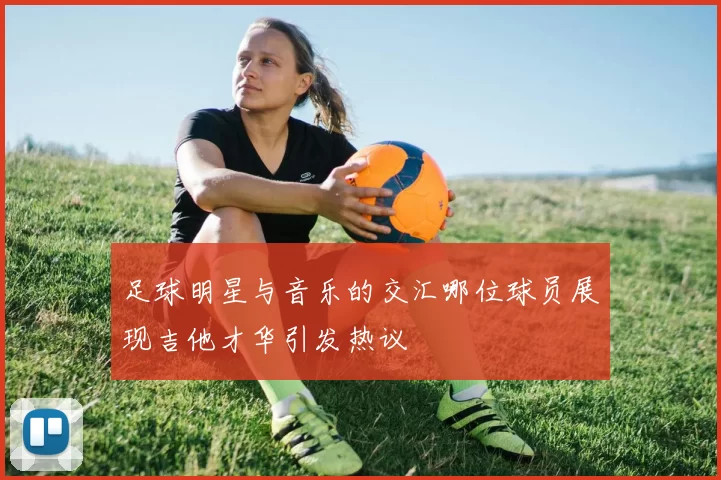 足球明星与音乐的交汇哪位球员展现吉他才华引发热议