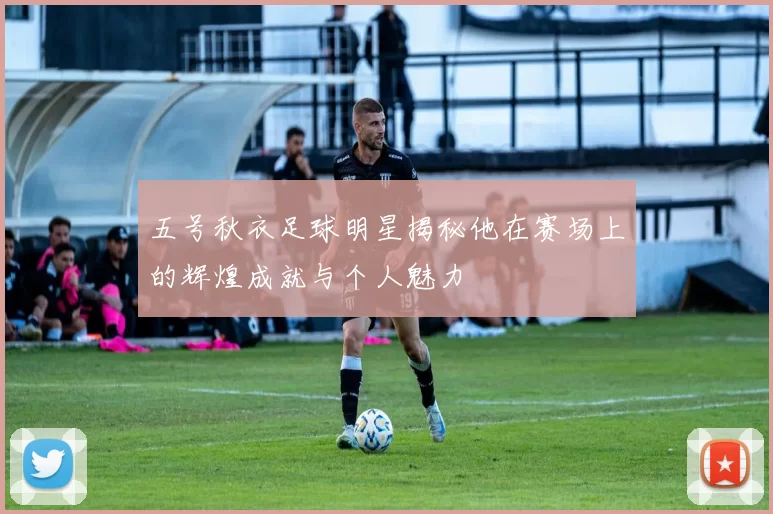 五号秋衣足球明星揭秘他在赛场上的辉煌成就与个人魅力