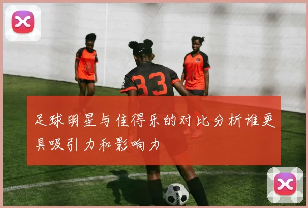 足球明星与佳得乐的对比分析谁更具吸引力和影响力