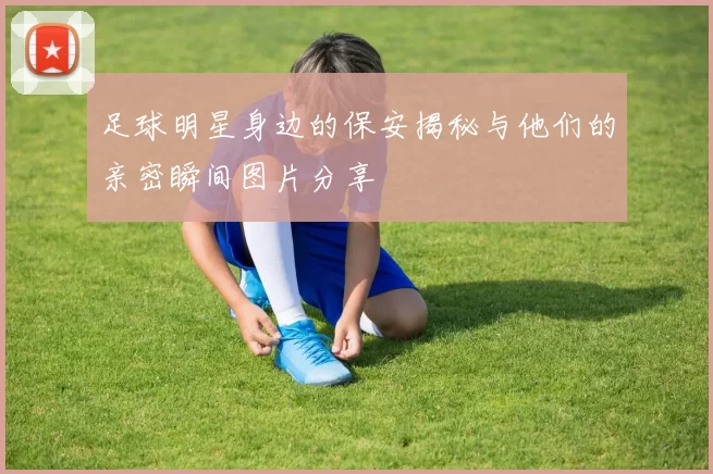 足球明星身边的保安揭秘与他们的亲密瞬间图片分享