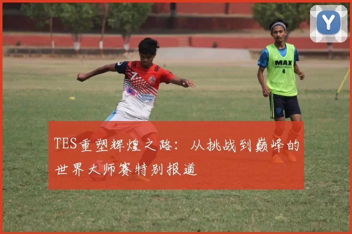 TES重塑辉煌之路：从挑战到巅峰的世界大师赛特别报道