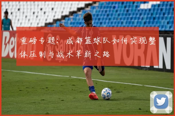 重磅专题：成都篮球队如何实现整体压制与战术革新之路