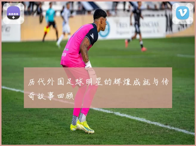 历代外国足球明星的辉煌成就与传奇故事回顾