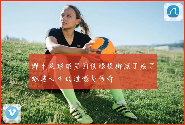 哪个足球明星因伤退役脚废了成了球迷心中的遗憾与传奇