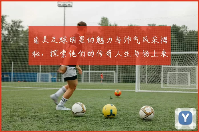 南美足球明星的魅力与帅气风采揭秘，探索他们的传奇人生与场上表现