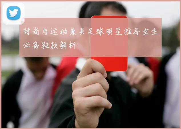 时尚与运动兼具足球明星推荐女生必备鞋款解析