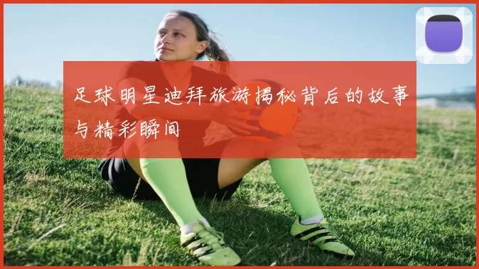 足球明星迪拜旅游揭秘背后的故事与精彩瞬间