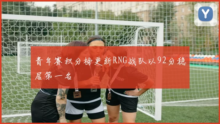 青年赛积分榜更新RNG战队以92分稳居第一名