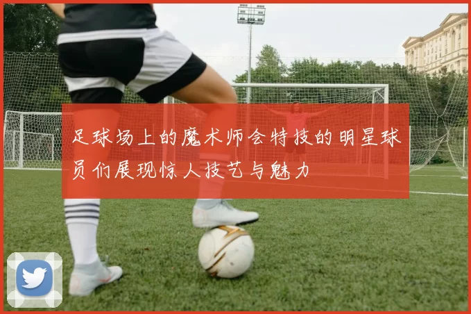 足球场上的魔术师会特技的明星球员们展现惊人技艺与魅力