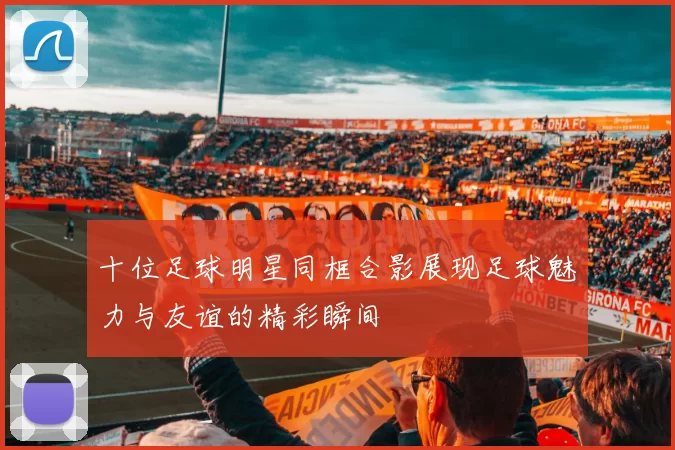 十位足球明星同框合影展现足球魅力与友谊的精彩瞬间