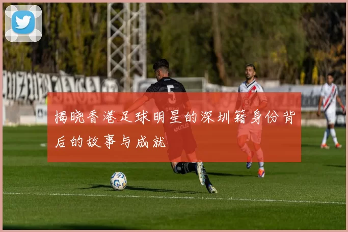 揭晓香港足球明星的深圳籍身份背后的故事与成就