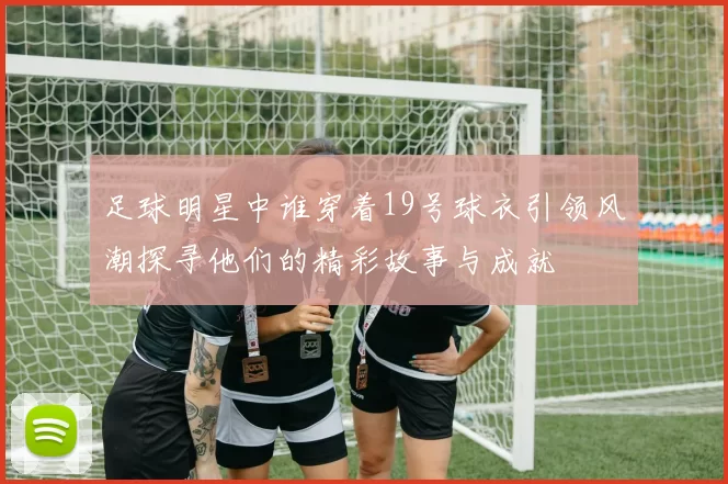 足球明星中谁穿着19号球衣引领风潮探寻他们的精彩故事与成就