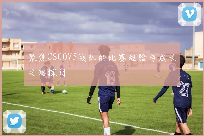 聚焦CSGOV5战队的比赛经验与成长之路探讨