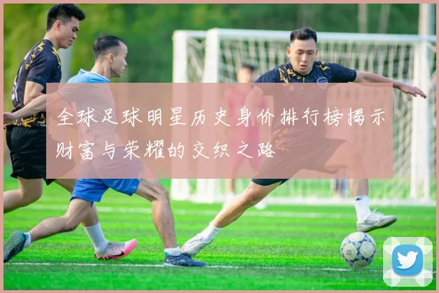 全球足球明星历史身价排行榜揭示财富与荣耀的交织之路