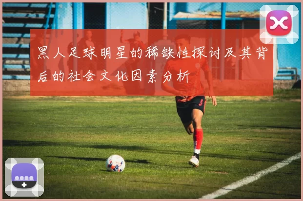黑人足球明星的稀缺性探讨及其背后的社会文化因素分析