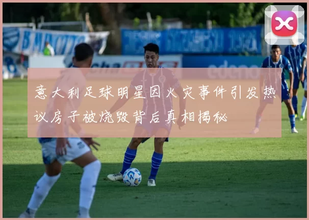 意大利足球明星因火灾事件引发热议房子被烧毁背后真相揭秘