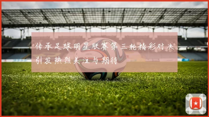 传承足球明星联赛第三轮精彩对决引发热烈关注与期待