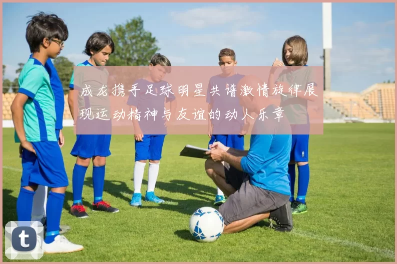 成龙携手足球明星共谱激情旋律展现运动精神与友谊的动人乐章