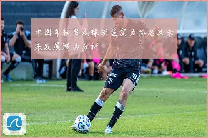 中国年轻男足球明星实力排名及未来发展潜力分析