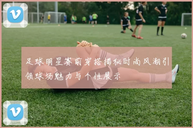 足球明星赛前穿搭揭秘时尚风潮引领球场魅力与个性展示