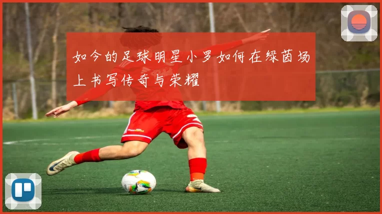 如今的足球明星小罗如何在绿茵场上书写传奇与荣耀