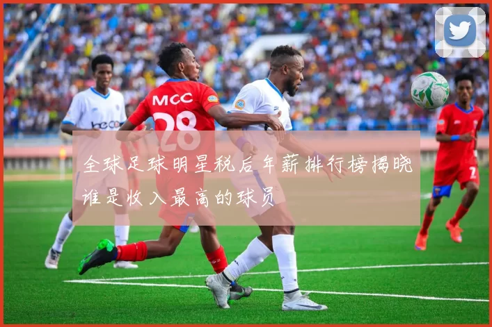 全球足球明星税后年薪排行榜揭晓谁是收入最高的球员