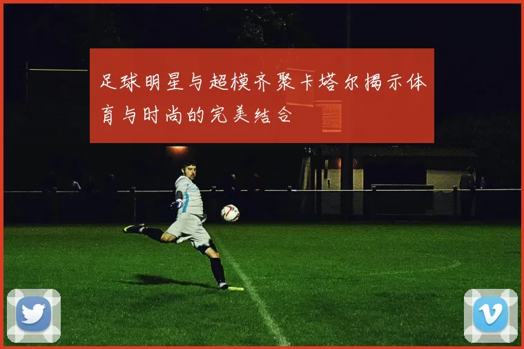 足球明星与超模齐聚卡塔尔揭示体育与时尚的完美结合