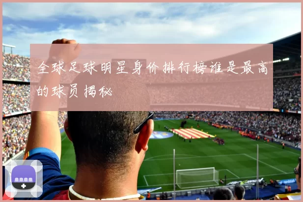 全球足球明星身价排行榜谁是最高的球员揭秘