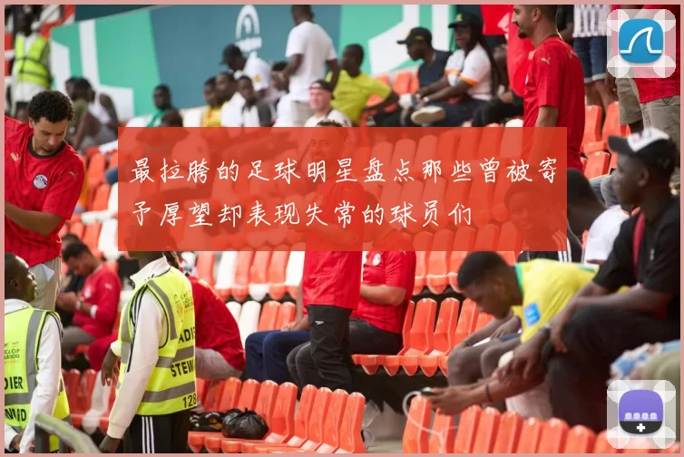 最拉胯的足球明星盘点那些曾被寄予厚望却表现失常的球员们