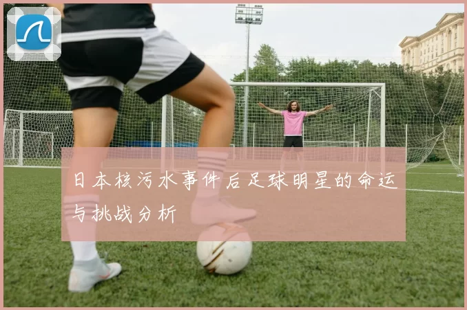 日本核污水事件后足球明星的命运与挑战分析